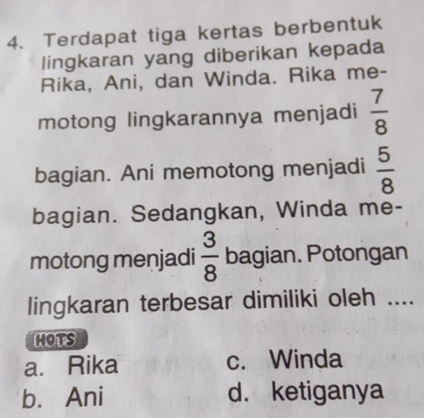 Terdapat tiga kertas berbentuk
lingkaran yang diberikan kepada
Rika, Ani, dan Winda. Rika me-
motong lingkarannya menjadi  7/8 
bagian. Ani memotong menjadi  5/8 
bagian. Sedangkan, Winda me-
motong menjadi  3/8  bagian. Potongan
lingkaran terbesar dimiliki oleh ....
HOTS
a. Rika c. Winda
b. Ani d. ketiganya