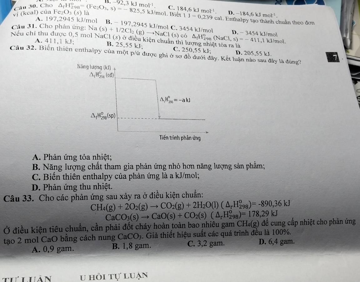 B. -92,3kJmol^(-1). C.
Câu 30. Cho
D
1J=0,239 cal .-184,6kJmol^(-1).
vị (kcal) của Fe_2O_3(s) △ _fH_(298)°=(Fe_2O_3,s)=-825,5kJ/mol là . Biết 184,6kJmol^(-1)... Enthalpy tạo thành chuẩn theo đơn
A. 197,2945 kJ/mol B. - 197,2945 kJ/mol C. 3454 kJ/mol
Câu 31. Cho phản ứng: Na(s)+1/2Cl_2(g)to NaCl l (s) có △ _fH_(298)^o(NaCl,s)=-411 D. - 3454 kJ/mol
Nếu chỉ thu được 0,5 mol NaCl (s) ở điều kiện chuẩn thì lượng nhiệt tỏa ra là ,1 kJ/mol.
A. 411,1 kJ; B. 25,55 kJ; C. 250,55 kJ; D. 205,55 kJ.
Câu 32. Biến thiên enthalpy của một p/ứ được ghi ở sơ đồ dưới đây. Kết luận nào sau đây là đúng?
A. Phản ứng tỏa nhiệt;
B. Năng lượng chất tham gia phản ứng nhỏ hơn năng lượng sản phầm;
C. Biến thiên enthalpy của phản ứng là a kJ/mol;
D. Phản ứng thu nhiệt.
Câu 33. Cho các phản ứng sau xảy ra ở điều kiện chuẩn:
CH_4(g)+2O_2(g)to CO_2(g)+2H_2O(l)(△ _rH_(298)^o)=-890,36kJ
CaCO_3(s)to CaO(s)+CO_2(s)(△ _rH_(298)^o)=178,29kJ
Ở điều kiện tiêu chuẩn, cần phải đốt cháy hoàn toàn bao nhiêu gam ( CH_4(g) để cung cấp nhiệt cho phản ứng
tạo 2 mol CaO bằng cách nung CaCO_3. Giả thiết hiệu suất các quá trình đều là 100%.
A. 0,9 gam. B. 1,8 gam. C. 3,2 gam. D. 6,4 gam.
I luân u hỏi tự luạn