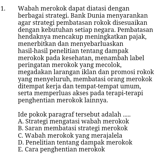 Wabah merokok dapat diatasi dengan
berbagai strategi. Bank Dunia menyarankan
agar strategi pembatasan rokok disesuaikan
dengan kebutuhan setiap negara. Pembatasan
hendaknya mencakup meningkatkan pajak,
menerbitkan dan menyebarluaskan
hasil-hasil penelitian tentang dampak
merokok pada kesehatan, menambah label
peringatan merokok yang mecolok,
megadakan larangan iklan dan promosi rokok
yang menyeluruh, membatasi orang merokok
ditempat kerja dan tempat-tempat umum,
serta memperluas akses pada terapi-terapi
penghentian merokok lainnya.
Ide pokok paragraf tersebut adalah .....
A. Strategi mengatasi wabah merokok
B. Saran membatasi strategi merokok
C. Wabah merokok yang merajalela
D. Penelitian tentang dampak merokok
E. Cara penghentian merokok