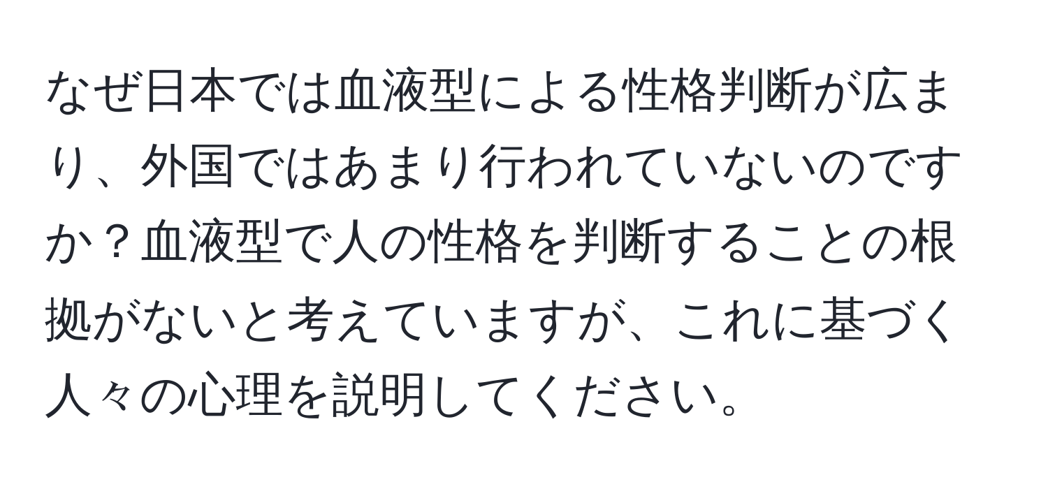 なぜ日本では血液型による性格判断が広まり、外国ではあまり行われていないのですか？血液型で人の性格を判断することの根拠がないと考えていますが、これに基づく人々の心理を説明してください。