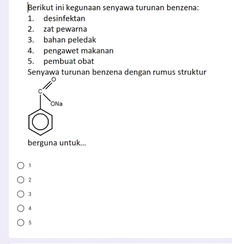 Berikut ini kegunaan senyawa turunan benzena:
1. desinfektan
2. zat pewarna
3. bahan peledak
4. pengawet makanan
5. pembuat obat
Senyawa turunan benzena dengan rumus struktur
berguna untuk...
1
2
3
4
5