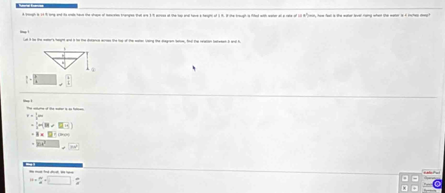 A trough is 14 ft long and its ends have the shape of iosceles triangles that are 3 ft ecross at the lop and have a height of 1 ft. If the trough is filled with water at a rate of 10ft^3/_0 min, how fast is the water level rising when the water is 4 inches deep? 
Let h be the waker's height and b be the distance across the top of the water. Using the diagram below, find the relation between b and h.
 3/1 = b/a   1/k 
Slep 3 
The volume of the water is as follows
v= 1/2 and
= 1/2 an(overline Bv 214
-8* an (30)(h)
21k^2
We must fing drượt. We hee 
calcPad
10= dv/dt +□ ·  dv/dt 