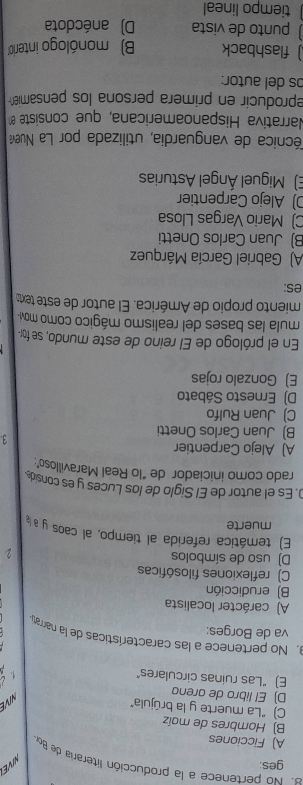 ges:
NIVE
8. No pertenece a la producción literaria de Bor
A) Ficciones
B) Hombres de maíz
C) “La muerte y la brújula”
NIVE
D) El libro de arena
E) “Las ruinas circulares”
i 
. No pertenece a las características de la narratia
va de Borges:
A) carácter localista
B) erudicción
C) reflexiones filosóficas
D) uso de símbolos 2.
E) temática referida al tiempo, al caos y a la
muerte
D. Es el autor de El Siglo de los Luces y es conside.
rado como iniciador de "lo Real Maravilloso”;
A) Alejo Carpentier
B) Juan Carlos Onetti
3.
C) Juan Rulfo
D) Ernesto Sábato
E) Gonzalo rojas
En el prólogo de El reino de este mundo, se for-
mula las bases del realismo mágico como movi-
miento propio de América. El autor de este texto
es:
A) Gabriel García Márquez
B) Juan Carlos Onetti
C) Mario Vargas Llosa
D) Alejo Carpentier
E) Miguel Ángel Asturias
écnica de vanguardia, utilizada por La Nueva
Narrativa Hispanoamericana, que consiste en
eproducir en primera persona los pensamien 
os del autor:
) flashback
B) monólogo interior
) punto de vista D)anécdota
tiempo lineal