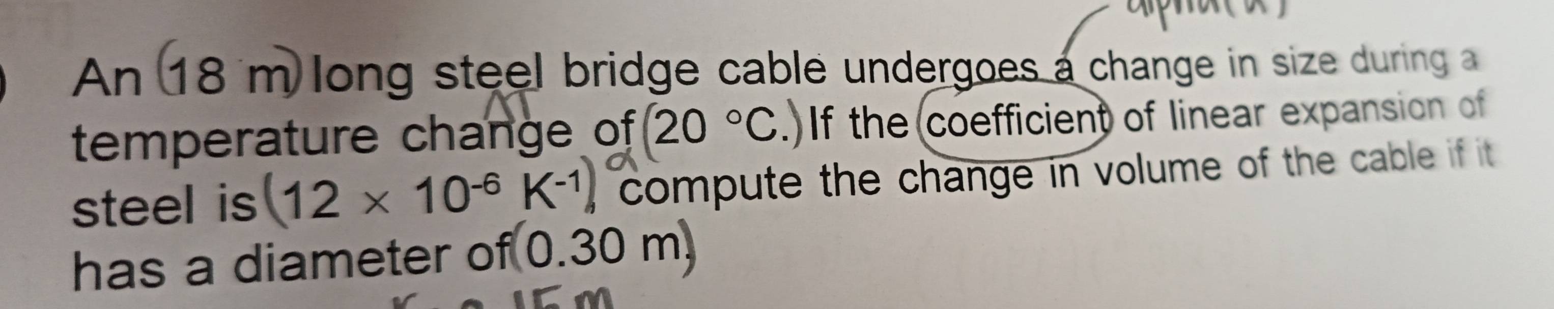 An 18 m long steel bridge cable undergoes a change in size during a 
temperature change of (20°C.) If the coefficient of linear expansion of 
steel is (12* 10^(-6)K^(-1)) compute the change in volume of the cable if it 
has a diameter of 0. 30m.)