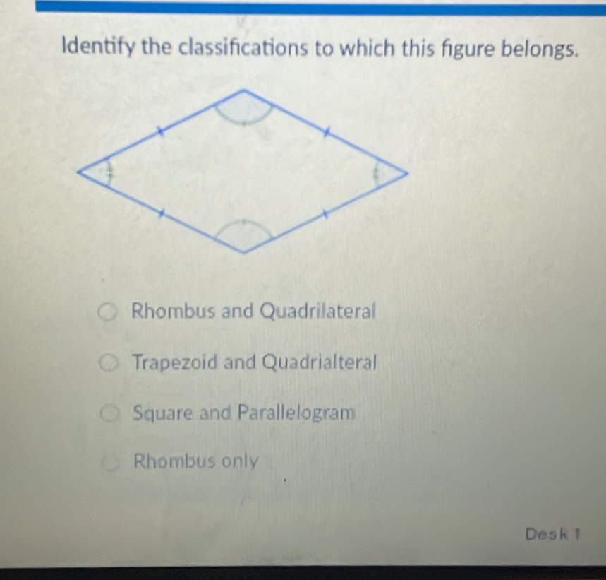 ldentify the classifications to which this figure belongs.
Rhombus and Quadrilateral
Trapezoid and Quadrialteral
Square and Parallelogram
Rhombus only
Desk 1