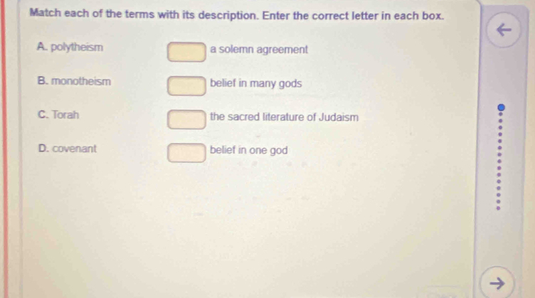 Match each of the terms with its description. Enter the correct letter in each box.
A. polytheism a solemn agreement
B. monotheism belief in many gods
C. Torah the sacred literature of Judaism
D. covenant belief in one god