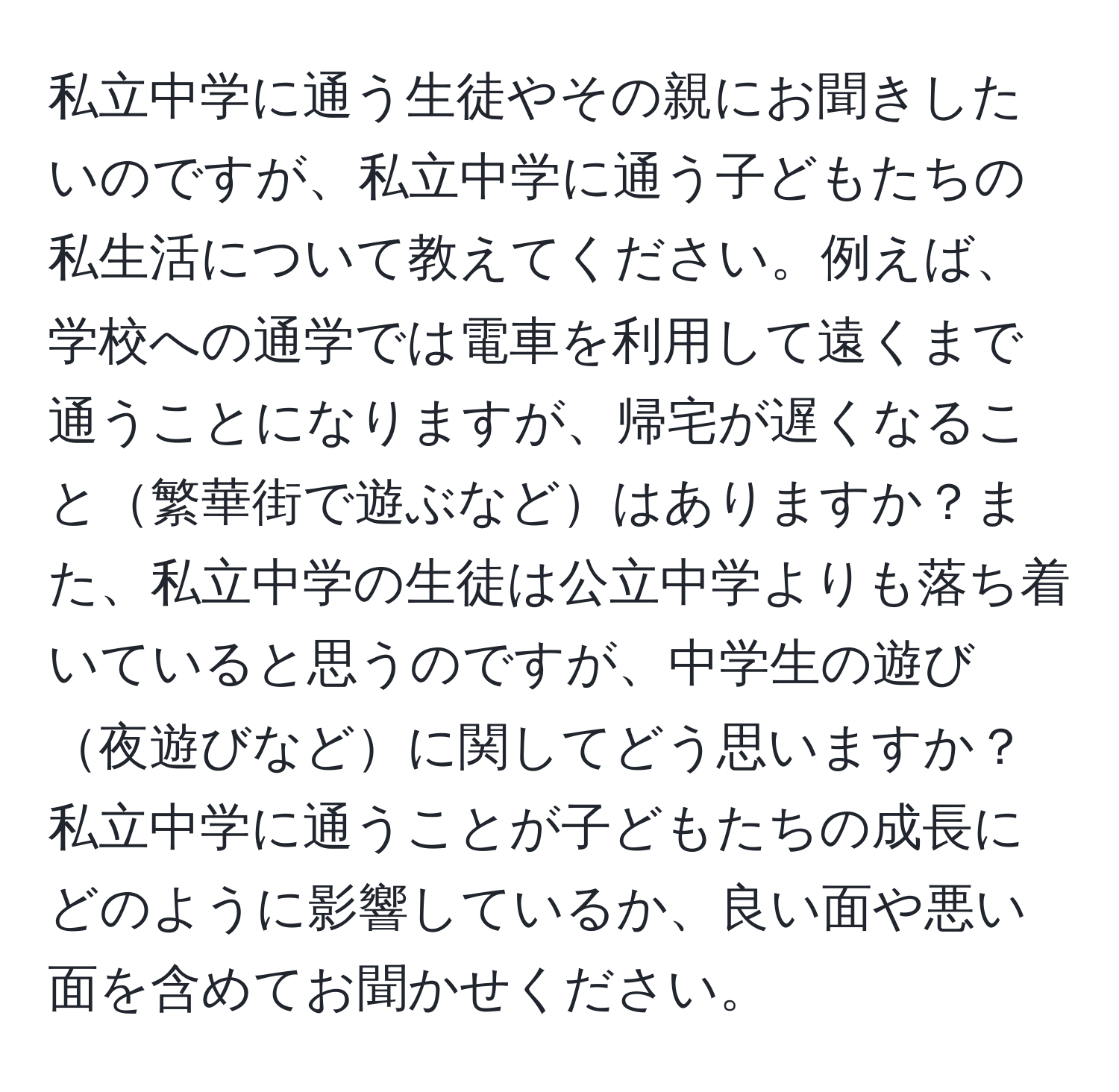 私立中学に通う生徒やその親にお聞きしたいのですが、私立中学に通う子どもたちの私生活について教えてください。例えば、学校への通学では電車を利用して遠くまで通うことになりますが、帰宅が遅くなること繁華街で遊ぶなどはありますか？また、私立中学の生徒は公立中学よりも落ち着いていると思うのですが、中学生の遊び夜遊びなどに関してどう思いますか？私立中学に通うことが子どもたちの成長にどのように影響しているか、良い面や悪い面を含めてお聞かせください。