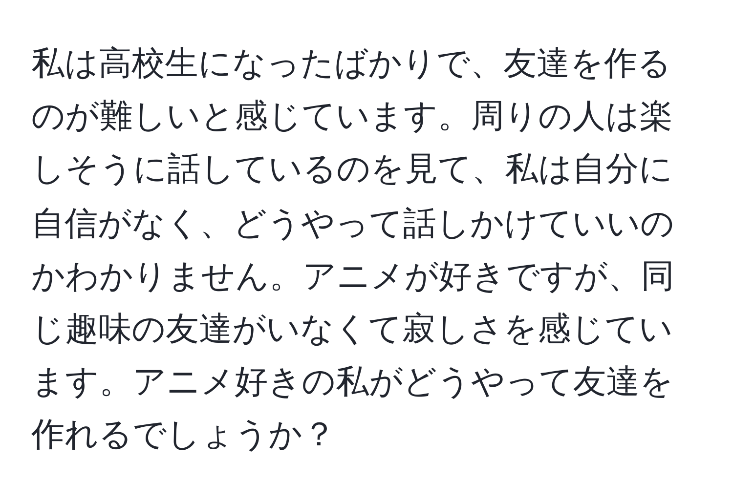 私は高校生になったばかりで、友達を作るのが難しいと感じています。周りの人は楽しそうに話しているのを見て、私は自分に自信がなく、どうやって話しかけていいのかわかりません。アニメが好きですが、同じ趣味の友達がいなくて寂しさを感じています。アニメ好きの私がどうやって友達を作れるでしょうか？