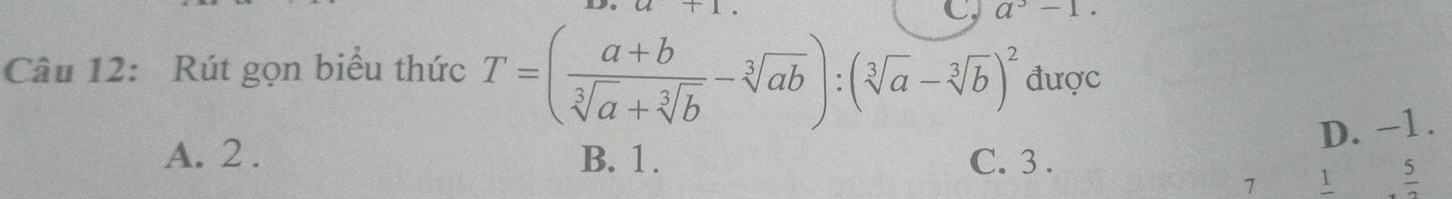 a^3-1
Câu 12: Rút gọn biểu thức T=( (a+b)/sqrt[3](a)+sqrt[3](b) -sqrt[3](ab)):(sqrt[3](a)-sqrt[3](b))^2 được
D. −1.
A. 2. B. 1. C. 3 . 5
7 1 frac 2