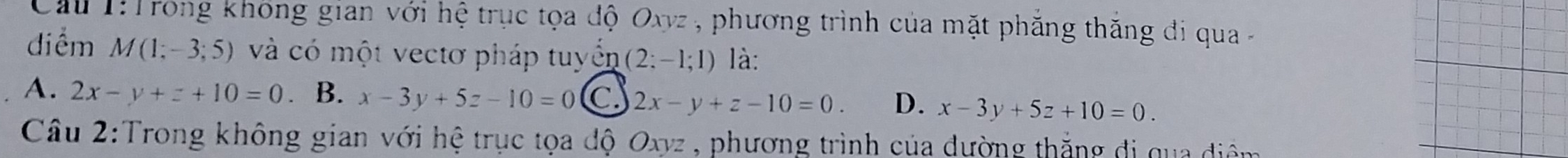 Cầu 1: Trong không gian với hệ trục tọa độ Oxyz , phương trình của mặt phẳng thăng đi qua -
điểm M(1;-3;5) và có một vectơ pháp tuyển (2:-1;1) là:
A. 2x-y+z+10=0. B. x-3y+5z-10=0 C. 2x-y+z-10=0. D. x-3y+5z+10=0. 
Câu 2:Trong không gian với hệ trục tọa độ Oxyz , phương trình của đường thắng đi qua điệm