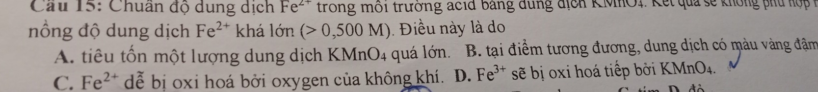 Cầu 15: Chuân độ dung dịch Fe^(2+) trong môi trường acid bang dung địch KMIO1. K ết qua sẽ không phu hộ p 1
nồng độ dung dịch Fe^(2+) khá lớn (>0,500M) Điều này là do
A. tiêu tốn một lượng dung dịch KMnO4 quá lớn. B. tại điểm tương đương, dung dịch có màu vàng đậm
C. Fe^(2+) dễ bị oxi hoá bởi oxygen của không khí. D. Fe^(3+) sẽ bị oxi hoá tiếp bởi F XMnO_4.