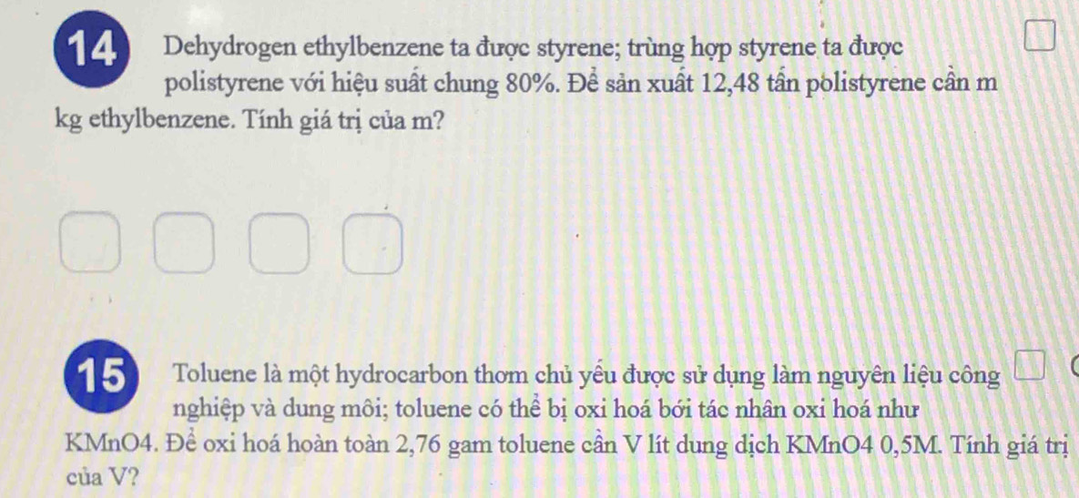 Dehydrogen ethylbenzene ta được styrene; trùng hợp styrene ta được 
polistyrene với hiệu suất chung 80%. Để sản xuất 12,48 tần polistyrene cần m 
kg ethylbenzene. Tính giá trị của m? 
15 Toluene là một hydrocarbon thơm chủ yếu được sử dụng làm nguyên liệu công 
nghiệp và dung môi; toluene có thể bị oxi hoá bới tác nhân oxi hoá như
KMnO4. Để oxi hoá hoàn toàn 2,76 gam toluene cần V lít dung dịch KMnO4 0,5M. Tính giá trị 
của V?