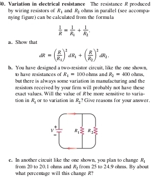 Variation in electrical resistance The resistance R produced
by wiring resistors of R_1 and R_2 ohms in parallel (see accompa-
nying figure) can be calculated from the formula
 1/R =frac 1R_1+frac 1R_2.
a. Show that
dR=(frac RR_1)^2dR_1+(frac RR_2)^2dR_2.
b. You have designed a two-resistor circuit, like the one shown,
to have resistances of R_1=100 ohms and R_2=400 ohms,
but there is always some variation in manufacturing and the
resistors received by your firm will probably not have these 
exact values. Will the value of R'be more sensitive to varia-
tion in R_1 or to variation in R_2 ? Give reasons for your answer.
c. In another circuit like the one shown, you plan to change R_1
from 20 to 20.1 ohms and R_2 from 25 to 24.9 ohms. By about
what percentage will this change R?