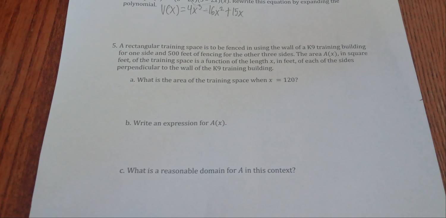 polynomial. . Rewrite this equation by expanding the 
5. A rectangular training space is to be fenced in using the wall of a K9 training building 
for one side and 500 feet of fencing for the other three sides. The area A(x) in square
feet, of the training space is a function of the length x, in feet, of each of the sides 
perpendicular to the wall of the K9 training building. 
a. What is the area of the training space when x=120 7 
b. Write an expression for A(x). 
c. What is a reasonable domain for A in this context?