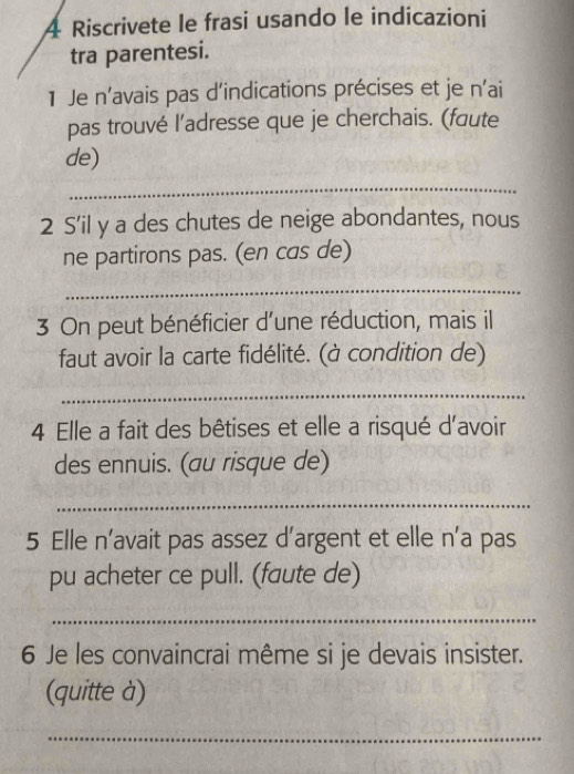 Riscrivete le frasi usando le indicazioni 
tra parentesi. 
1 Je n’avais pas d’indications précises et je n'ai 
pas trouvé l’adresse que je cherchais. (faute 
de) 
_ 
2 S'il y a des chutes de neige abondantes, nous 
ne partirons pas. (en cas de) 
_ 
3 On peut bénéficier d'une réduction, mais il 
faut avoir la carte fidélité. (à condition de) 
_ 
4 Elle a fait des bêtises et elle a risqué d'avoir 
des ennuis. (au risque de) 
_ 
5 Elle n’avait pas assez d’argent et elle n’a pas 
pu acheter ce pull. (faute de) 
_ 
6 Je les convaincrai même si je devais insister. 
(quitte à) 
_