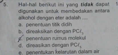 Hal-hal berikut ini yang tidak dapat 1
digunakan untuk membedakan antara
alkohol dengan eter adalah ....
a. penentuan titik didih
b. direaksikan dengan PCell _3 . penentuan rumus molekul
d. direasikan dengan PCell _5
e. penentukan kelarutan dalam air