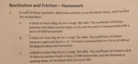 Restitution and Friction - Homework
1. In each of these quessions, determine whether or not the block moves, and if so find
the acceleration.
a. A block of mass 20kg sits on a rough, flat table. The coefficient of friction
between the block and she table is 0.25, and the block is being pushed with a
force of SON horizontally.
b. A block of mass 5kg sits on a rough, flat table. The coefficient of friction
between table and block is 1.5. The block is being pulled by a force of 45N at
30 degrees above the horizontal.
C. A block of mass 4kg sits on a rough, flat table. The coefficient of friction is 0.9.
Dr Barascu pushes it with a force of 30N horizornally, but Mrs Konnedy is
pusiking down on the block with a force of 10N.