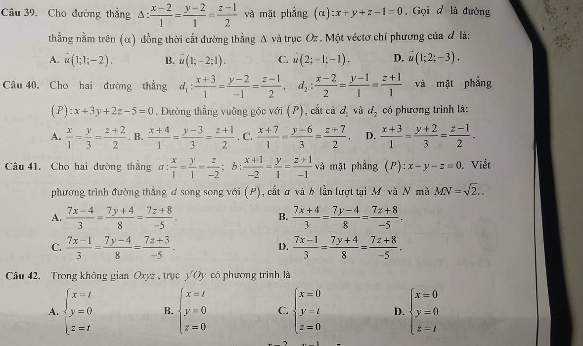 Cho đường thẳng Δ: △ : (x-2)/1 = (y-2)/1 = (z-1)/2  và mặt phẳng (alpha ) :x+y+z-1=0.  Gọi d là đường
thằng nằm trên (α) đồng thời cắt đường thẳng Δ và trục Oz . Một véctơ chi phương của đ là:
A. vector u(1;1;-2). B. overline u(1;-2;1). C. vector u(2;-1;-1). D. vector u(1;2;-3).
Câu 40. Cho hai đường thẳng d_1: (x+3)/1 = (y-2)/-1 = (z-1)/2 ,d_2: (x-2)/2 = (y-1)/1 = (z+1)/1  và mặt phẳng
(P):x+3y+2z-5=0. Đường thẳng vuông góc với (P), cắt cả d_1 và d_2 có phương trình là:
A.  x/1 = y/3 = (z+2)/2 . B.  (x+4)/1 = (y-3)/3 = (z+1)/2 . C.  (x+7)/1 = (y-6)/3 = (z+7)/2 . D.  (x+3)/1 = (y+2)/3 = (z-1)/2 .
Câu 41. Cho hai đường thắng a: x/1 = y/1 = z/-2 ; b :  (x+1)/-2 = y/1 = (z+1)/-1  và mặt phẳng (P):x-y-z=0. Viết
phương trình đường thẳng d song song với (P), cắt a và b lần lượt tại M và N mà MN=sqrt(2)..
A.  (7x-4)/3 = (7y+4)/8 = (7z+8)/-5 . B.  (7x+4)/3 = (7y-4)/8 = (7z+8)/-5 .
C.  (7x-1)/3 = (7y-4)/8 = (7z+3)/-5 .  (7x-1)/3 = (7y+4)/8 = (7z+8)/-5 .
D.
Câu 42. Trong không gian Oxyz , trục y'Oy có phương trình là
A. beginarrayl x=t y=0 z=tendarray. beginarrayl x=t y=0 z=0endarray. C. beginarrayl x=0 y=t z=0endarray. beginarrayl x=0 y=0 z=tendarray.
B.
D.