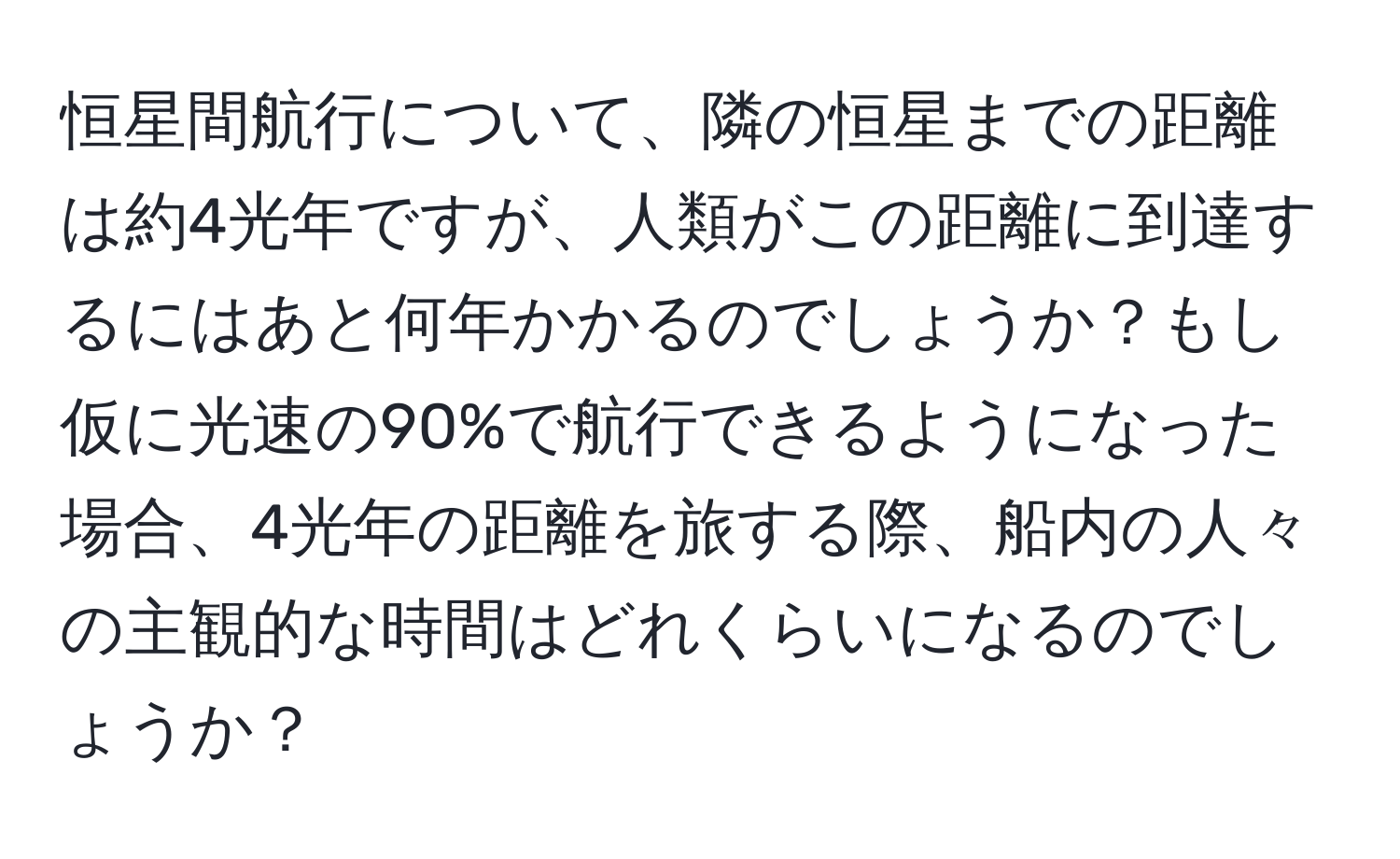 恒星間航行について、隣の恒星までの距離は約4光年ですが、人類がこの距離に到達するにはあと何年かかるのでしょうか？もし仮に光速の90%で航行できるようになった場合、4光年の距離を旅する際、船内の人々の主観的な時間はどれくらいになるのでしょうか？