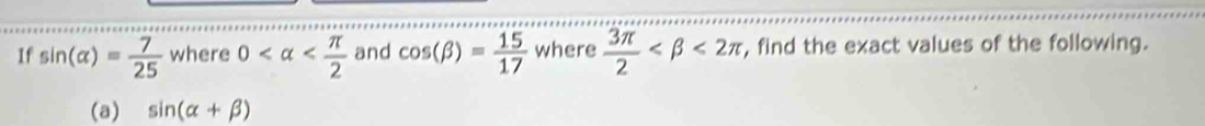 If sin (alpha )= 7/25  where 0 and cos (beta )= 15/17  where  3π /2  <2π , find the exact values of the following. 
(a) sin (alpha +beta )