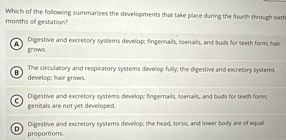 Which of the following summarizes the developments that take place during the fourth through sixth
months of gestation?
A Digestive and excretory systems develop; fingernails, toenails, and buds for teeth form; hair
grows.
B
The circulatory and respiratory systems develop fully; the digestive and excretory systems
develop; hair grows.
C Digestive and excretory systems develop; fingernails, toenails, and buds for teeth form;
genitals are not yet developed.
D Digestive and excretory systems develop; the head, torso, and lower body are of equal
proportions.