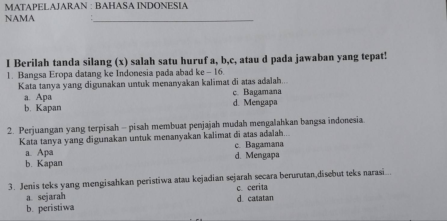 MATAPELAJARAN : BAHASA INDONESIA
NAMA
I Berilah tanda silang (x) salah satu huruf a, b,c, atau d pada jawaban yang tepat!
1. Bangsa Eropa datang ke Indonesia pada abad ke - 16.
Kata tanya yang digunakan untuk menanyakan kalimat di atas adalah...
a. Apa c. Bagamana
b. Kapan d. Mengapa
2. Perjuangan yang terpisah - pisah membuat penjajah mudah mengalahkan bangsa indonesia.
Kata tanya yang digunakan untuk menanyakan kalimat di atas adalah...
c. Bagamana
a. Apa
d. Mengapa
b. Kapan
3. Jenis teks yang mengisahkan peristiwa atau kejadian sejarah secara berurutan,disebut teks narasi...
c. cerita
a. sejarah d. catatan
b. peristiwa