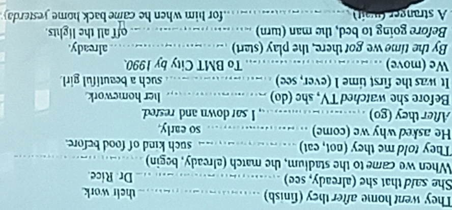 They went home after they (finish) their work 
She said that she (already, see) Dr. Rice. 
When we came to the stadium, the match (already, begin) 
They told me they (not, cat) such kind of food before. 
He asked why we (come) ..…........ so early. 
After they (go) ____....___, I sar down and rested. 
Before she watched TV, she (do) ..........… her homework 
It was the first time 1 (ever, see) such a beautiful girl. 
We (move) To BMT City by 1990. 
By the time we got there, the play (stat) . already. 
Before going to bed, the man (turn) . _ _.. _ off all the lights. 
A stranger (wat for him when he came back home yesterday.