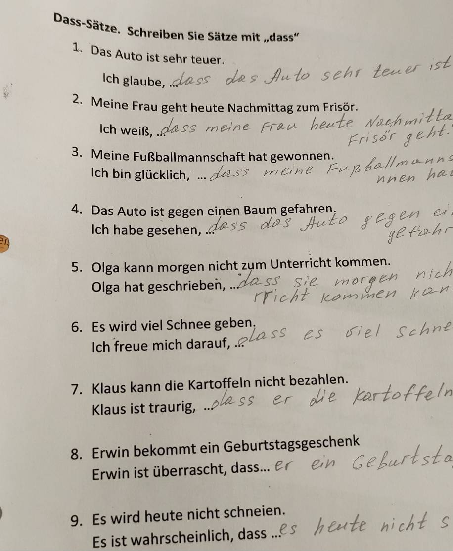 Dass-Sätze. Schreiben Sie Sätze mit „dass'' 
1. Das Auto ist sehr teuer. 
Ich glaube, 
2. Meine Frau geht heute Nachmittag zum Frisör. 
Ich weiß, 、 
3. Meine Fußballmannschaft hat gewonnen. 
Ich bin glücklich, ... 
4. Das Auto ist gegen einen Baum gefahren, 
Ich habe gesehen, 
en 
5. Olga kann morgen nicht zum Unterricht kommen. 
Olga hat geschrieben, . 
6. Es wird viel Schnee geben, 
Ich freue mich darauf, 
7. Klaus kann die Kartoffeln nicht bezahlen. 
Klaus ist traurig, .. 
8. Erwin bekommt ein Geburtstagsgeschenk 
Erwin ist überrascht, dass... 
9. Es wird heute nicht schneien. 
Es ist wahrscheinlich, dass ...