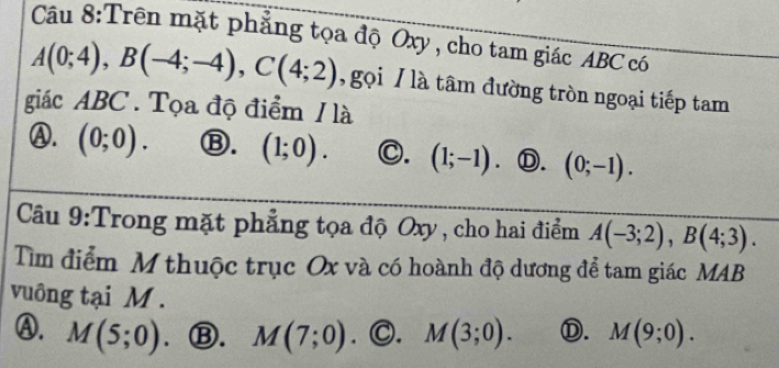 Trên mặt phẳng tọa độ Oxy, cho tam giác ABC có
A(0;4), B(-4;-4), C(4;2) , gọi / là tâm đường tròn ngoại tiếp tam
giác ABC. Tọa độ điểm / là
Ⓐ. (0;0). Ⓑ. (1;0). C. (1;-1) Ⓓ. (0;-1). 
Câầu 9:Trong mặt phẳng tọa độ Oxy, cho hai điểm A(-3;2), B(4;3). 
Tìm điểm M thuộc trục Ox và có hoành độ dương để tam giác MAB
vuông tại M.
Ⓐ. M(5;0) Ⓑ. M(7;0) ∵ C. M(3;0). Ⓓ. M(9;0).