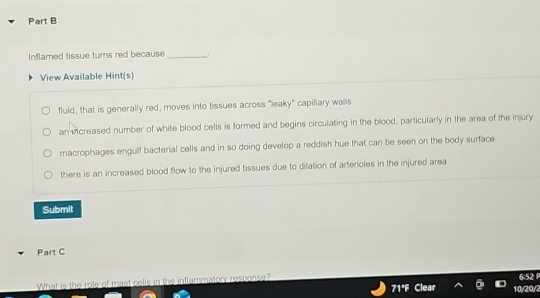 Inflamed tissue turns red because _.
View Available Hint(s)
fluid, that is generally red, moves into tissues across "leaky" capillary walls
an Mcreased number of white blood cells is formed and begins circulating in the blood, particularly in the area of the injury
macrophages engulf bacterial cells and in so doing develop a reddish hue that can be seen on the body surface
there is an increased blood flow to the injured tissues due to dilation of arterioles in the injured area
Submit
Part C
What is the role of mast cells in the inflammatory response? 6:52
71° 10/20/2