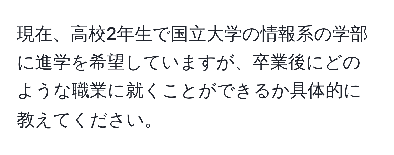 現在、高校2年生で国立大学の情報系の学部に進学を希望していますが、卒業後にどのような職業に就くことができるか具体的に教えてください。