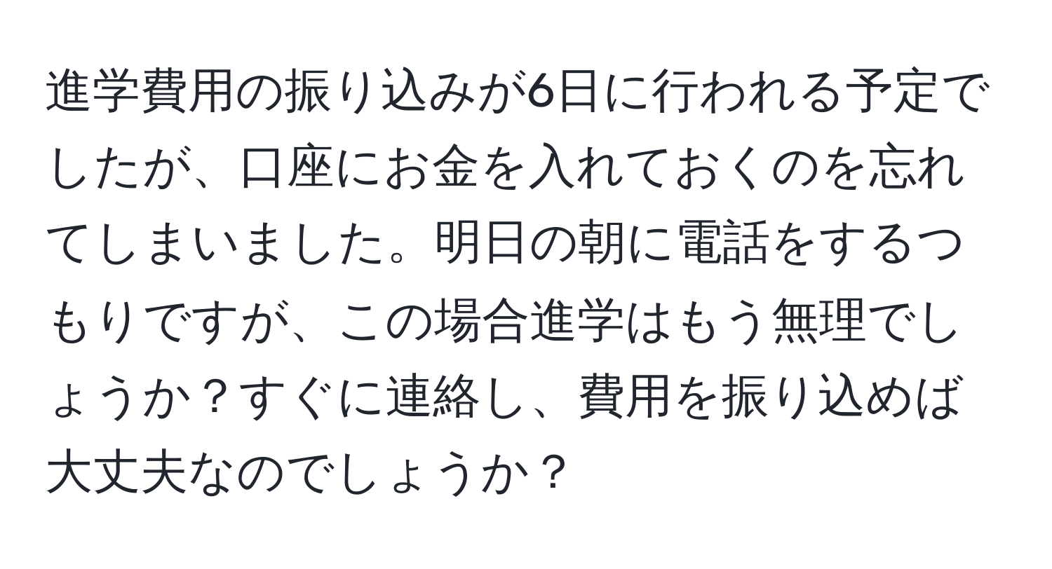 進学費用の振り込みが6日に行われる予定でしたが、口座にお金を入れておくのを忘れてしまいました。明日の朝に電話をするつもりですが、この場合進学はもう無理でしょうか？すぐに連絡し、費用を振り込めば大丈夫なのでしょうか？