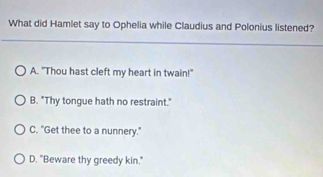 What did Hamlet say to Ophelia while Claudius and Polonius listened?
A. "Thou hast cleft my heart in twain!"
B. "Thy tongue hath no restraint."
C. "Get thee to a nunnery."
D. "Beware thy greedy kin."