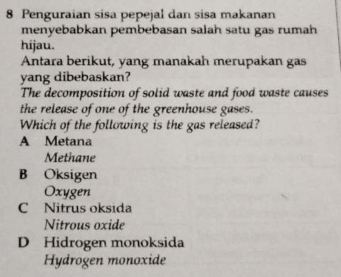 Penguraian sisa pepejal dan sisa makanan
menyebabkan pembebasan salah satu gas rumah
hijau.
Antara berikut, yang manakah merupakan gas
yang dibebaskan?
The decomposition of solid waste and food waste causes
the release of one of the greenhouse gases.
Which of the following is the gas released?
A Metana
Methane
B Oksigen
Oxygen
C Nitrus oksida
Nitrous oxide
D Hidrogen monoksida
Hydrogen monoxide