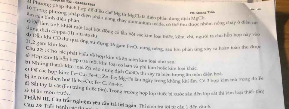 thí kQ - 0346251995 
a) Phương pháp thích hợp để điều chế Mg từ MgCl_2 l là điện phân dung dịch MgCl₂. 
FB: Quang Trần 
b) Trong phương pháp điện phân nóng chảy inium oxide, có thể thu được nhôm nóng chảy ở điện cực 
âm của bình điện phân. 
c) Để làm tinh khiết một loại bột đồng có lẫn bột các kim loại thiếc, kẽm, chì, người ta cho hỗn hợp này vào 
dung dịch copper(II) nitrate du. 
d) Dẫn khí CO dư qua ống sứ đựng 16 gam Fe₂O₃ nung nóng, sau khi phản ứng xảy ra hoàn toàn thu được 
11,2 gam kim loại. 
Câu 22: : Cho các phát biểu về hợp kim và ăn mòn kim loại như sau: 
a) Hợp kim là hỗn hợp của một kim loại cơ bản và phí kim hoặc kim loai khác 
b) Nhúng thanh kim loại Zn vào dung dịch CuSO4 thì xảy ra hiện tượng ăn mòn điện hoá. 
c) Để các hợp kim: Fe-Cu; Fe-C; Zn-Fe; Mg-Fe lâu ngày trong không khí ẩm. Có 3 hợp kim mà trong đó Fe 
bị ăn mòn điện hoá là Fe-Cu; Fe-C; Zn-Fe. 
d) Sắt tây là sắt (Fe) tráng thiếc (Sn). Trong trường hợp lớp thiếc bị xước sâu đến lớp sắt thì kim loại thiếc (Sn) 
sẽ bị ăn mòn trước. 
PHÀN III. Câu trắc nghiệm yêu cầu trả lời ngắn. Thí sinh trả lời từ câu 1 đến câu 6. 
Câu 23: Tiến hành các thí nị