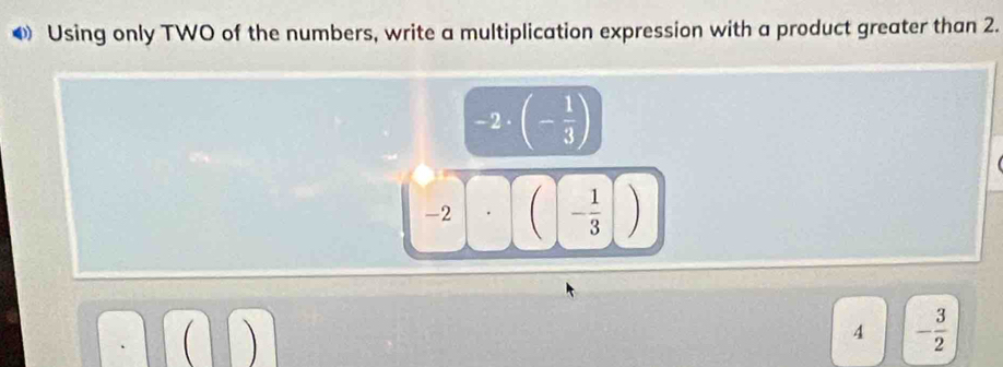 ◆ Using only TWO of the numbers, write a multiplication expression with a product greater than 2.
-2· beginpmatrix - 1/3 endpmatrix
-2 (- 1/3 )
4 - 3/2 