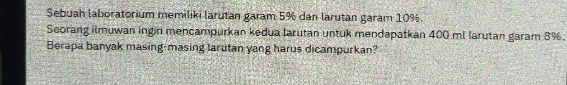 Sebuah laboratorium memiliki larutan garam 5% dan larutan garam 10%. 
Seorang ilmuwan ingin mencampurkan kedua larutan untuk mendapatkan 400 ml larutan garam 8%. 
Berapa banyak masing-masing larutan yang harus dicampurkan?