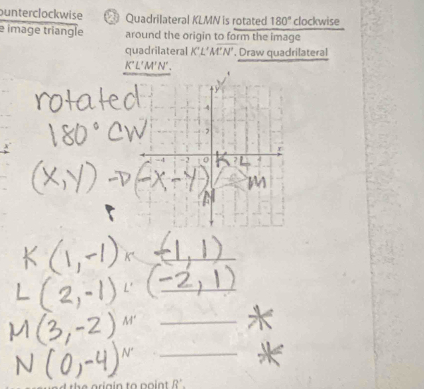 punterclockwise Quadrilateral KLMN is rotated 180° clockwise 
e image triangle around the origin to form the image 
quadrilateral K'L'M'N'. Draw quadrilateral
K'L'M'N'. 
_ 
_