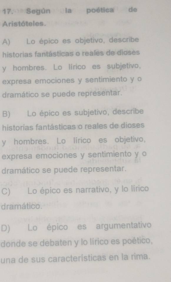 Según la poética de
Aristóteles.
A) Lo épico es objetivo, describe
historias fantásticas o reales de dioses
y hombres. Lo lírico es subjetivo,
expresa emociones y sentimiento y o
dramático se puede representar.
B) Lo épico es subjetivo, describe
historias fantásticas o reales de dioses
y hombres. Lo lírico es objetivo,
expresa emociones y sentimiento y o
dramático se puede representar.
C) Lo épico es narrativo, y lo lírico
dramático.
D) Lo épico es argumentativo
donde se debaten y lo lírico es poético,
una de sus características en la rima.