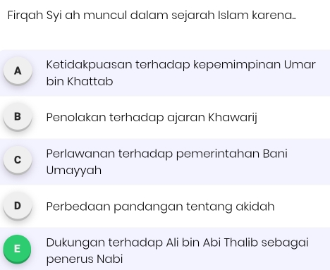 Firqah Syi ah muncul dalam sejarah Islam karena..
A Ketidakpuasan terhadap kepemimpinan Umar
bin Khattab
B Penolakan terhadap ajaran Khawarij
C Perlawanan terhadap pemerintahan Bani
Umayyah
D Perbedaan pandangan tentang akidah
E Dukungan terhadap Ali bin Abi Thalib sebagai
penerus Nabi