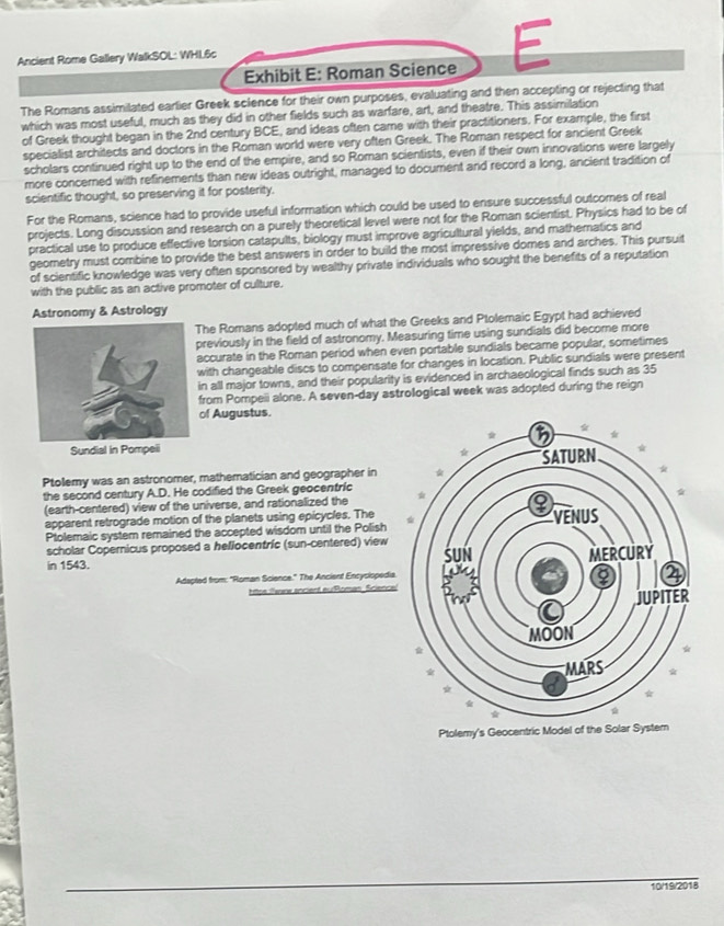 Exhibit E: Roman Science E
Ancient Rome Gallery WalkSOL: WHL6c
The Romans assimilated earlier Greek sclence for their own purposes, evaluating and then accepting or rejecting that
which was most useful, much as they did in other fields such as warfare, art, and theatre. This assimilation
of Greek thought began in the 2nd century BCE, and ideas often came with their practitioners. For example, the first
specialist architects and doctors in the Roman world were very often Greek. The Roman respect for ancient Greek
scholars continued right up to the end of the empire, and so Roman scientists, even if their own innovations were largely
more concerned with refinements than new ideas outright, managed to document and record a long, ancient tradition of
scientific thought, so preserving it for posterity.
For the Romans, science had to provide useful information which could be used to ensure successful outcomes of real
projects. Long discussion and research on a purely theoretical level were not for the Roman scientist. Physics had to be of
practical use to produce effective torsion catapults, biology must improve agricultural yields, and mathematics and
geometry must combine to provide the best answers in order to build the most impressive domes and arches. This pursuit
of scientific knowledge was very often sponsored by wealthy private individuals who sought the benefits of a reputation
with the public as an active promoter of culture.
Astronomy & Astrology
The Romans adopted much of what the Greeks and Ptolemaic Egypt had achieved
previously in the field of astronomy. Measuring time using sundials did become more
accurate in the Roman period when even portable sundials became popular, sometimes
with changeable discs to compensate for changes in location. Public sundials were present
in all major towns, and their popularity is evidenced in archaeological finds such as 35
from Pompeii alone. A seven-day astrological week was adopted during the reign
of Augustus.
Sundial in Pompeii
Ptolemy was an astronomer, mathematician and geographer in 
the second century A.D. He codified the Greek geocentric 
(earth-centered) view of the universe, and rationalized the
apparent retrograde motion of the planets using epicycles. The
Ptolemaic system remained the accepted wisdom until the Polish
scholar Copernicus proposed a hellocentric (sun-centered) view
in 1543. 
Adapted from: "Roman Science." The Ancient Encyclopedia
Atps ilame ancient eurRoman, Science
10/19/2018