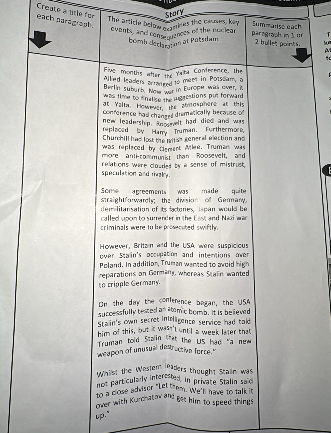 Create a title for 
Story 
each paragraph. 
The article below examines the causes, key Summarise each 
events, and consequences of the nuclear paragraph in 1 or T 
bomb declaration at Potsdam
2 bullet points. ke 
A 
fc 
Five months after the Yalta Conference, the 
Allied leaders arranged to meet in Potsdam, a 
Berlin suburb. Now war in Europe was over, it 
was time to finalise the suggestions put forward 
at Yalta. However, the atmosphere at this 
conference had changed dramatically because of 
new leadership. Roosevelt had died and was 
replaced by Harry Truman. Furthermore, 
Churchill had lost the British general election and 
was replaced by Clement Atlee. Truman was 
more anti-communist than Roosevelt, and 
relations were clouded by a sense of mistrust, 
speculation and rivalry. 
Some agreements was made quite 
straightforwardly; the division of Germany, 
demilitarisation of its factories, Japan would be 
called upon to surrender in the East and Nazi war 
criminals were to be prosecuted swiftly. 
However, Britain and the USA were suspicious 
over Stalin's occupation and intentions over 
Poland. In addition, Truman wanted to avoid high 
reparations on Germany, whereas Stalin wanted 
to cripple Germany. 
On the day the conference began, the USA 
successfully tested an atomic bomb. It is believed 
Stalin's own secret intelligence service had told 
him of this, but it wasn't until a week later that 
Truman told Stalin that the US had “a new 
weapon of unusual destructive force. 
Whilst the Western leaders thought Stalin was 
not particularly interested, in private Stalin said 
to a close advisor “Let them. We’ll have to talk it 
over with Kurchatov and get him to speed things 
up."