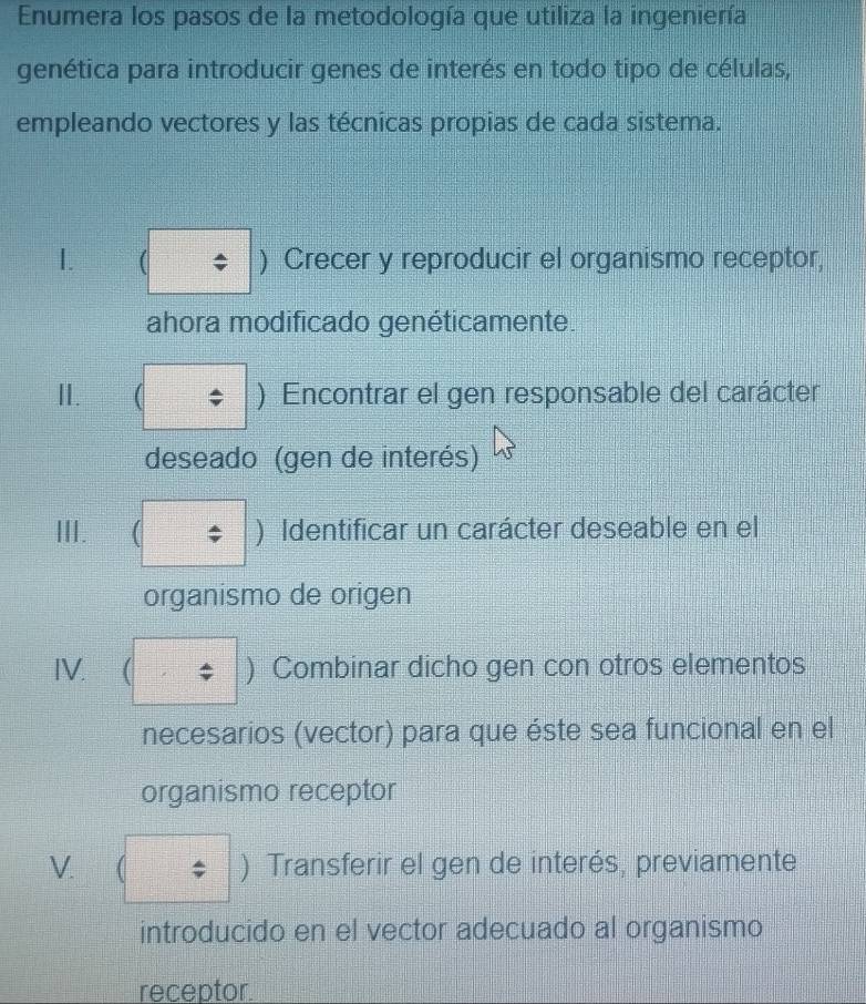 Enumera los pasos de la metodología que utiliza la ingeniería 
genética para introducir genes de interés en todo tipo de células, 
empleando vectores y las técnicas propias de cada sistema. 
I. ( ) Crecer y reproducir el organismo receptor, 
ahora modificado genéticamente. 
I. ( ) Encontrar el gen responsable del carácter 
deseado (gen de interés) 
III. ( ) Identificar un carácter deseable en el 
organismo de origen 
IV. ) Combinar dicho gen con otros elementos 
necesarios (vector) para que éste sea funcional en el 
organismo receptor 
V. ) Transferir el gen de interés, previamente 
introducido en el vector adecuado al organismo 
receptor.