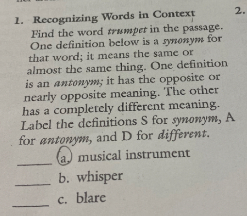 Recognizing Words in Context 2. 
Find the word trumpet in the passage. 
One definition below is a synonym for 
that word; it means the same or 
almost the same thing. One definition 
is an antonym; it has the opposite or 
nearly opposite meaning. The other 
has a completely different meaning. 
Label the definitions S for synonym, A 
for antonym, and D for different. 
_ 
a.musical instrument 
_b. whisper 
_ 
c. blare