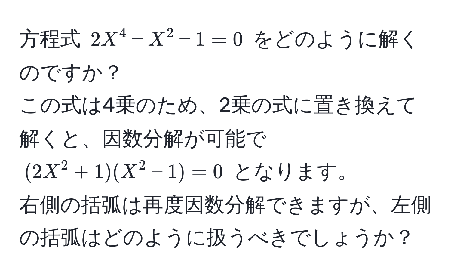 方程式 $2X^4 - X^2 - 1 = 0$ をどのように解くのですか？  
この式は4乗のため、2乗の式に置き換えて解くと、因数分解が可能で $(2X^2 + 1)(X^2 - 1) = 0$ となります。  
右側の括弧は再度因数分解できますが、左側の括弧はどのように扱うべきでしょうか？