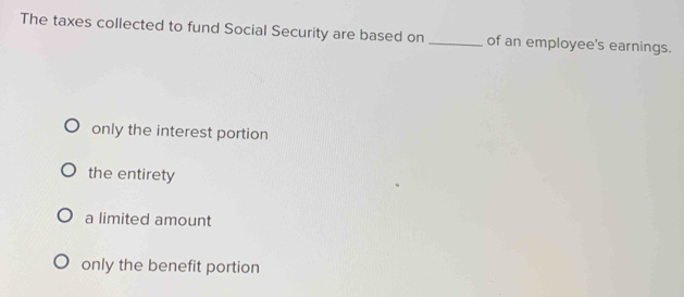 The taxes collected to fund Social Security are based on _of an employee's earnings.
only the interest portion
the entirety
a limited amount
only the benefit portion