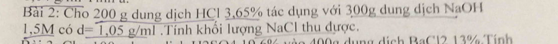 Cho 200 g dung dịch HCl 3,65% tác dụng với 300g dung dịch NaOH
1,5M có d=1,05g/ml.Tính khối lượng NaCl thu dựợc. 
dng dịch BaCl2 13% Tính