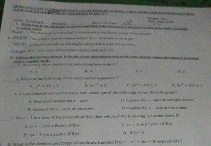 ranea e n e s          e vste s an sel loniany du mool euat ses le d bs emems eie 200
Me
∠ O
Name Éostver Anru  Secain & Graãs 20°84
t  Wrste true it the statenent is earcuct and takse it the unterent to menrcest on the aman mie amated.
( 1 poitls eách )
07 . 1. The degree of a potynonnal is detenatned toy the highenn ming of is carstee 
4 Chs U5. The consint mont io a polyecontal is myy - irereses on the grapl.
O a potrointal with an odd degroe atraes has at heam one rest sare
'''XEA + h(x=2 ( a neco of a polyngnial 14* 3 Than P(θ )=alpha
tt. Choove the sorrect an ower from the uiren alternatives and write your ansner where the senos is aorided
onis ( 1 pomis each )
4, r low many zeros does a sublc polynomial have at most ?
A. 1 B. 4 C. 3 D. 1
_
5. Which of the following is not a polynomial expression ?
A x^2+3x+2 B. 3x^(-4)+2 C. 3x^4-2x+2 D. 5x^2+3x^2+1
_
6. If a potynomial has no real zeros, then which one of the following is true about its graph?
A. does not intersect the x - axis C. touches the x - axis at multiple poins
B. intersect the x - axis at one point D. touches the x - axis at two points
_
Ifx=-3 is a zero of the polynomial f(x) , then which of the following is correct about f?
A. (-x-3) is a factor of f(x) C. (x+3) is a factor of f(x)
B. (x-3) is a factor of f(x) D. f(3)=3
3. What is the domain and range of quadratic function f(x)=-x^2-6x-8 respectively?