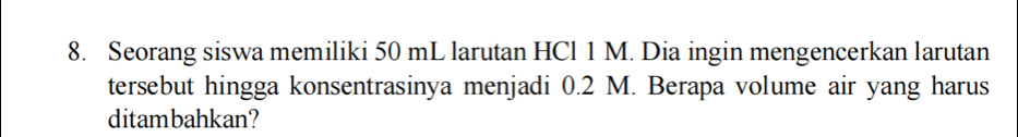 Seorang siswa memiliki 50 mL larutan HCl 1 M. Dia ingin mengencerkan larutan 
tersebut hingga konsentrasinya menjadi 0.2 M. Berapa volume air yang harus 
ditambahkan?