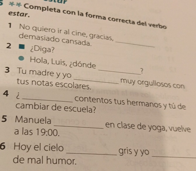 estar. 
5 ** Completa con la forma correcta del verbo 
1 No quiero ir al cine, gracias, 
demasiado cansada._ 
2 ¿Diga? 
Hola, Luis, ¿dónde 2 
3 Tu madre y yo __muy orgullosos con 
tus notas escolares. 
4 i 
_contentos tus hermanos y tú de 
cambiar de escuela? 
5 Manuela _en clase de yoga, vuelve 
a las 19:00. 
6 Hoy el cielo _gris y yo_ 
de mal humor.